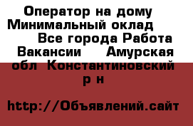 Оператор на дому › Минимальный оклад ­ 40 000 - Все города Работа » Вакансии   . Амурская обл.,Константиновский р-н